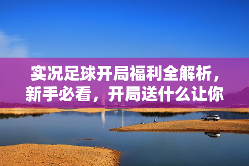 实况足球开局福利全解析，新手必看，开局送什么让你轻松起步