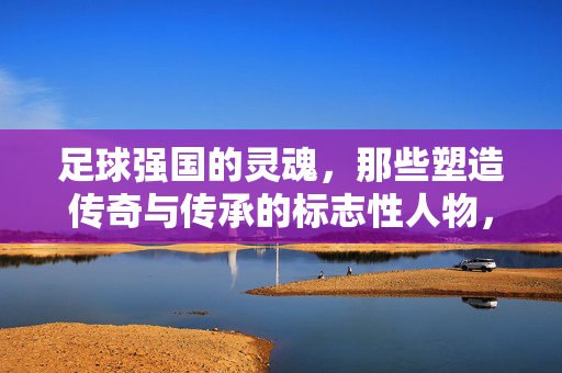 足球强国的灵魂，那些塑造传奇与传承的标志性人物，足球强国的灵魂，那些塑造传奇与传承的标志性人物