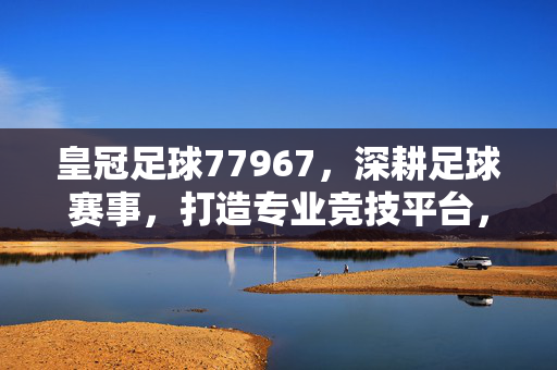 皇冠足球77967，深耕足球赛事，打造专业竞技平台，为足球爱好者带来极致体验