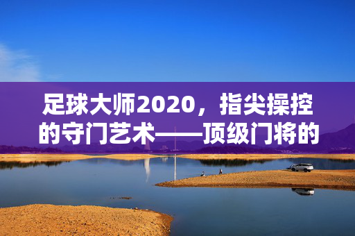 足球大师2020,指尖操控的守门艺术——顶级门将的竞技魅力与技巧解析,足球大师2020,指尖操控的守门艺术——顶级门将的竞技魅力与技巧解析