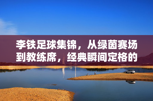 李铁足球集锦，从绿茵赛场到教练席，经典瞬间定格的足球记忆