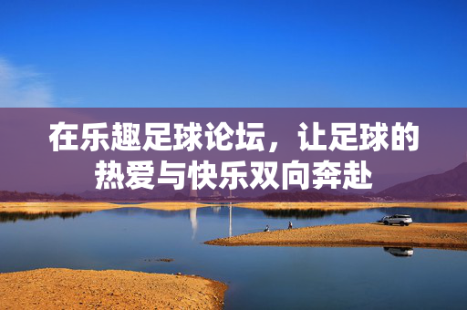 在乐趣足球论坛，让足球的热爱与快乐双向奔赴