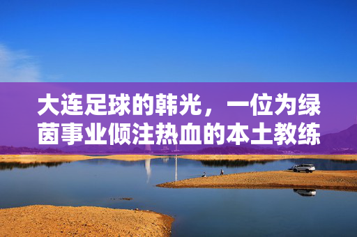 大连足球的韩光，一位为绿茵事业倾注热血的本土教练
