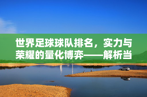 世界足球球队排名，实力与荣耀的量化博弈——解析当前足坛顶级强队的排名逻辑与未来展望，世界足球球队排名，实力与荣耀的量化博弈——解析当前足坛顶级强队的排名逻辑与未来展望