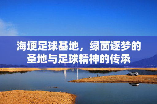 海埂足球基地，绿茵逐梦的圣地与足球精神的传承