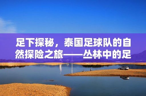 足下探秘，泰国足球队的自然探险之旅——丛林中的足球梦与团队熔炉