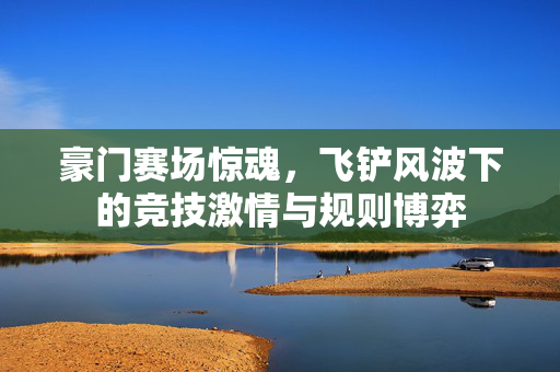 豪门赛场惊魂，飞铲风波下的竞技激情与规则博弈