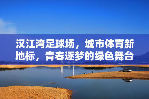 汉江湾足球场，城市体育新地标，青春逐梦的绿色舞台