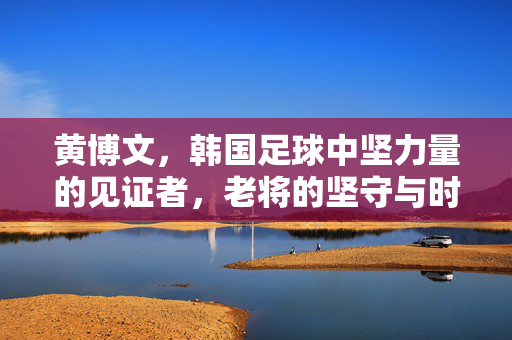 黄博文，韩国足球中坚力量的见证者，老将的坚守与时代接力