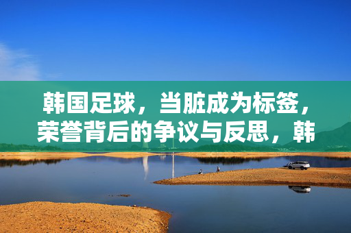 韩国足球，当脏成为标签，荣誉背后的争议与反思，韩国足球，当脏成为标签，荣誉背后的争议与反思