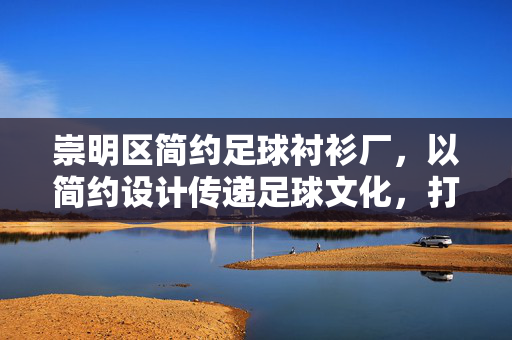 崇明区简约足球衬衫厂，以简约设计传递足球文化，打造特色运动服饰品牌