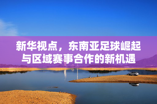 新华视点，东南亚足球崛起与区域赛事合作的新机遇