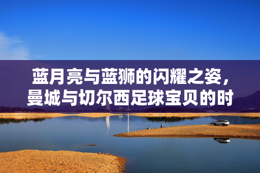 蓝月亮与蓝狮的闪耀之姿，曼城与切尔西足球宝贝的时尚魅力与团队精神，蓝月亮蓝狮闪耀，曼城与切尔西足球宝贝的时尚魅力与团队精神
