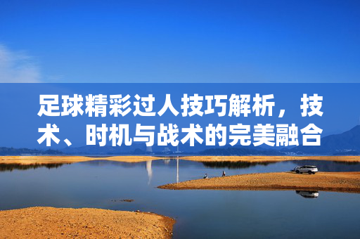 足球精彩过人技巧解析，技术、时机与战术的完美融合