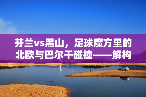 芬兰vs黑山，足球魔方里的北欧与巴尔干碰撞——解构两支球队的战术与精神密码，芬兰vs黑山，足球魔方里的北欧与巴尔干碰撞——解构两支球队的战术与精神密码