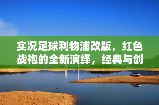 实况足球利物浦改版，红色战袍的全新演绎，经典与创新的完美融合