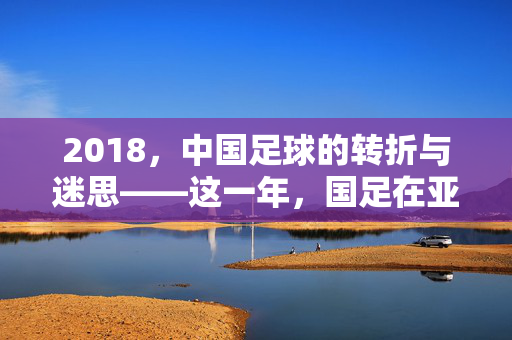 2018，中国足球的转折与迷思——这一年，国足在亚洲预选赛中的挣扎与国内联赛的改革尝试