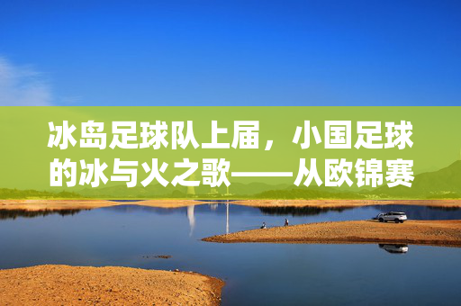 冰岛足球队上届，小国足球的冰与火之歌——从欧锦赛八强到世界杯的坚韧传承，冰岛足球队，小国足球的冰与火之歌——从欧锦赛八强到世界杯的坚韧传承