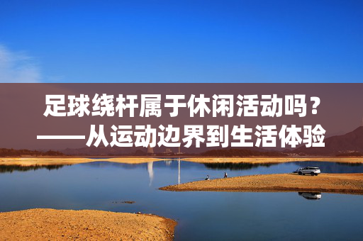 足球绕杆属于休闲活动吗？——从运动边界到生活体验的再审视，足球绕杆属于休闲活动吗？——从运动边界到生活体验的再审视