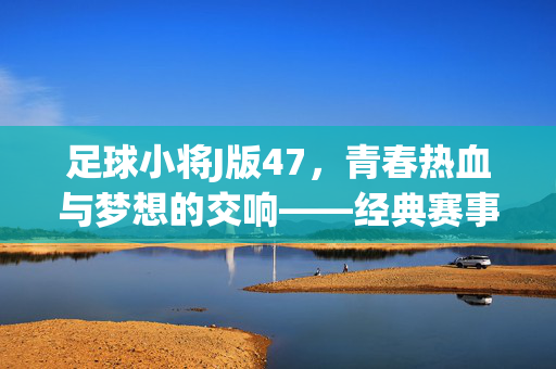 足球小将J版47，青春热血与梦想的交响——经典赛事中的成长与突破