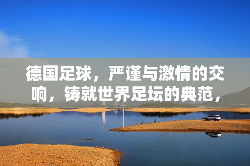 德国足球，严谨与激情的交响，铸就世界足坛的典范，德国足球，严谨与激情的交响，铸就世界足坛的典范