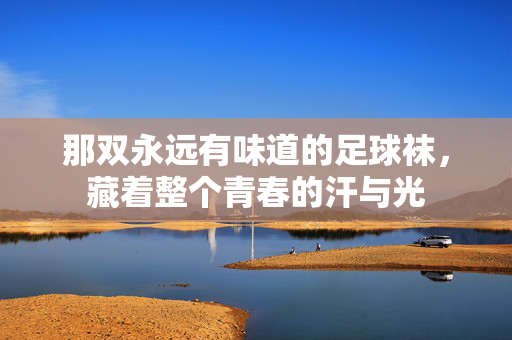 那双永远有味道的足球袜，藏着整个青春的汗与光