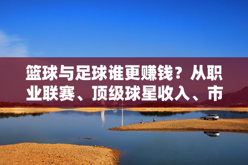 篮球与足球谁更赚钱?从职业联赛、顶级球星收入、市场影响力等多维度解析