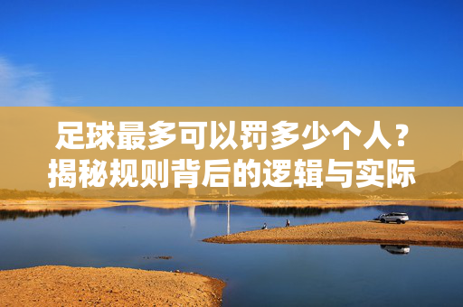 足球最多可以罚多少个人？揭秘规则背后的逻辑与实际限制，足球最多可以罚多少个人？揭秘规则背后的逻辑与实际限制