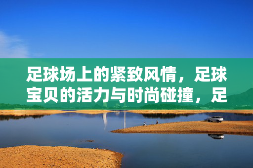 足球场上的紧致风情，足球宝贝的活力与时尚碰撞，足球场上的紧致风情，足球宝贝活力与时尚的碰撞