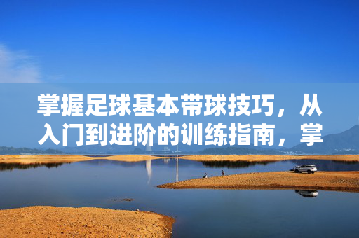 掌握足球基本带球技巧，从入门到进阶的训练指南，掌握足球带球技巧，从入门到进阶的训练指南