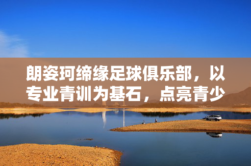 朗姿珂缔缘足球俱乐部，以专业青训为基石，点亮青少年足球梦想，朗姿珂缔缘足球俱乐部，以专业青训为基石点亮青少年足球梦想