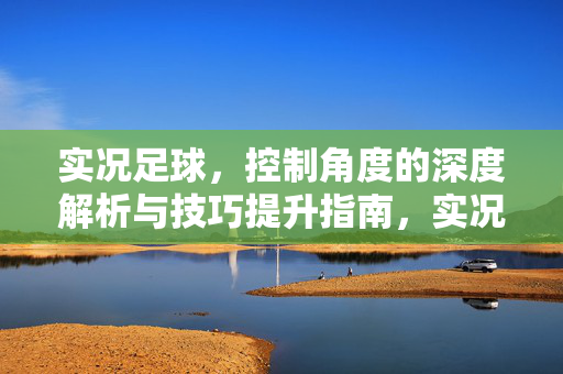 实况足球，控制角度的深度解析与技巧提升指南，实况足球，控制角度的深度解析与技巧提升指南
