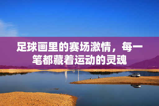 足球画里的赛场激情,每一笔都藏着运动的灵魂