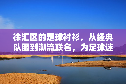 徐汇区的足球衬衫，从经典队服到潮流联名，为足球迷打造专属装备，徐汇区足球衬衫，从经典队服到潮流联名，为足球迷打造专属装备