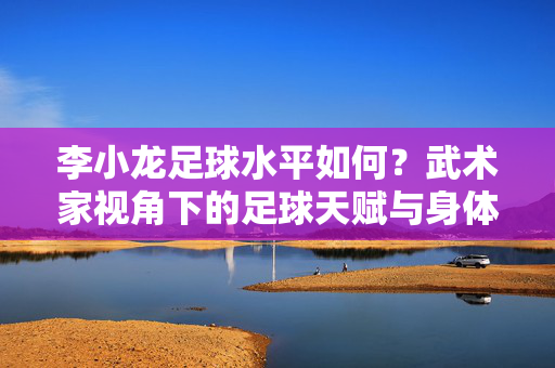 李小龙足球水平如何？武术家视角下的足球天赋与身体优势解析，李小龙足球水平如何？武术家视角下的足球天赋与身体优势解析