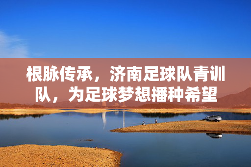 根脉传承，济南足球队青训队，为足球梦想播种希望