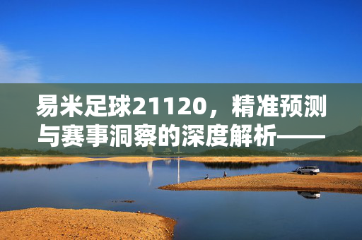 易米足球21120，精准预测与赛事洞察的深度解析——解码足球数据背后的科学力量，易米足球21120，精准预测与赛事洞察的深度解析——解码足球数据背后的科学力量