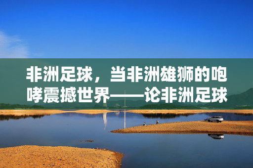 非洲足球，当非洲雄狮的咆哮震撼世界——论非洲足球水平位居世界前列的深层原因，非洲足球，当非洲雄狮的咆哮震撼世界——论非洲足球水平位居世界前列的深层原因