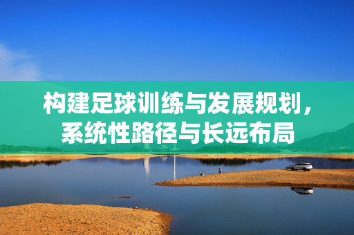 构建足球训练与发展规划，系统性路径与长远布局