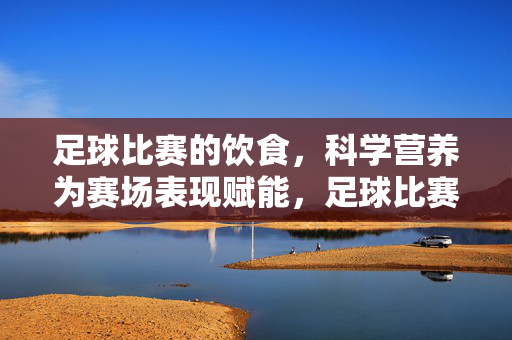 足球比赛的饮食,科学营养为赛场表现赋能,足球比赛饮食,科学营养为赛场表现赋能