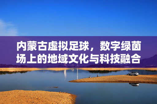 内蒙古虚拟足球，数字绿茵场上的地域文化与科技融合新篇章，内蒙古虚拟足球，数字绿茵场上的地域文化与科技融合新篇章