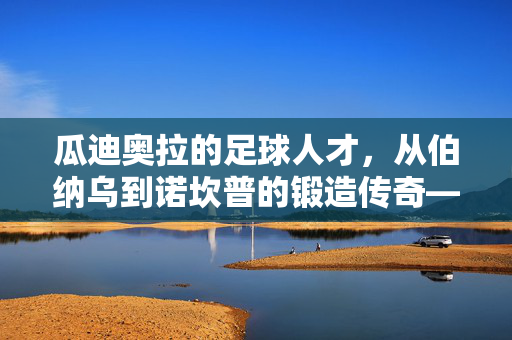 瓜迪奥拉的足球人才，从伯纳乌到诺坎普的锻造传奇——一位教练如何将天赋转化为团队灵魂，瓜迪奥拉的足球人才锻造传奇，从伯纳乌到诺坎普，如何将天赋转化为团队灵魂