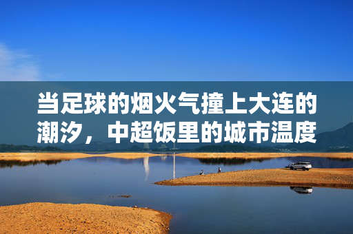 当足球的烟火气撞上大连的潮汐，中超饭里的城市温度，当足球的烟火气撞上大连的潮汐，中超饭里的城市温度