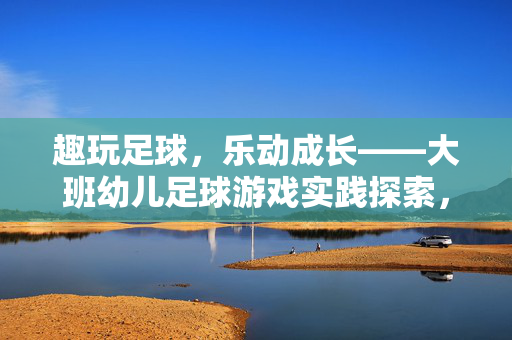 趣玩足球，乐动成长——大班幼儿足球游戏实践探索，趣玩足球，乐动成长——大班幼儿足球游戏实践探索