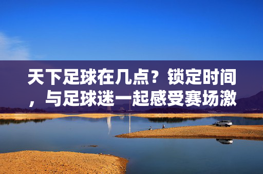天下足球在几点？锁定时间，与足球迷一起感受赛场激情，天下足球在几点？锁定时间，与足球迷一起感受赛场激情