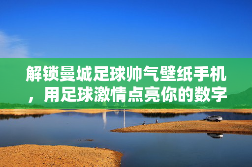 解锁曼城足球帅气壁纸手机，用足球激情点亮你的数字生活