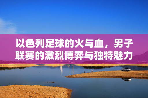 以色列足球的火与血，男子联赛的激烈博弈与独特魅力