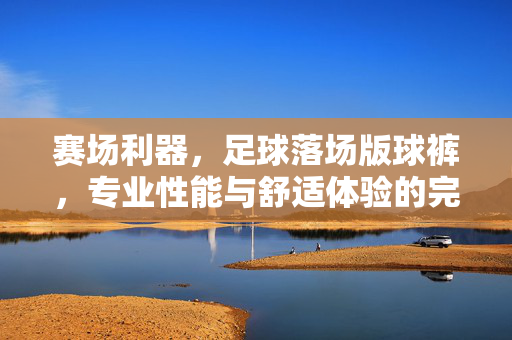 赛场利器，足球落场版球裤，专业性能与舒适体验的完美融合，足球落场版球裤，赛场利器，专业性能与舒适体验的完美融合