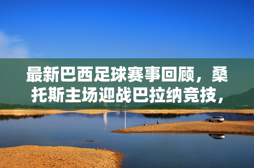 最新巴西足球赛事回顾，桑托斯主场迎战巴拉纳竞技，桑巴军团锋线火力全开，比赛精彩纷呈