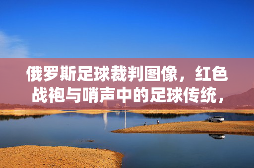 俄罗斯足球裁判图像，红色战袍与哨声中的足球传统，俄罗斯足球裁判，红色战袍与哨声中的足球传统